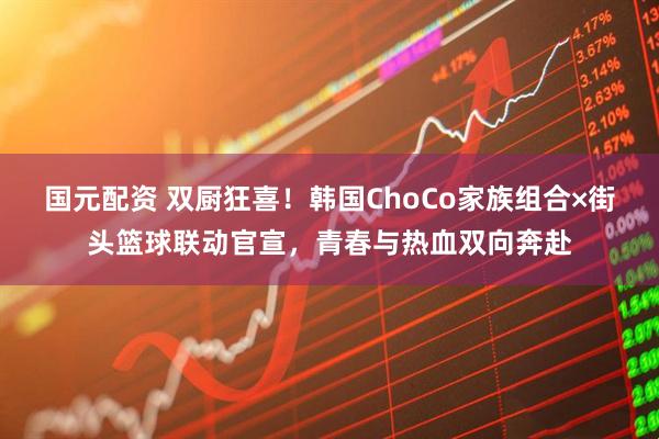 国元配资 双厨狂喜！韩国ChoCo家族组合×街头篮球联动官宣，青春与热血双向奔赴